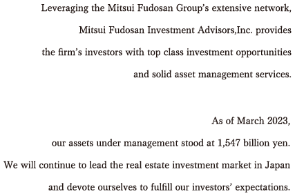 Leveraging the Mitsui Fudosan Groupfs extensive network,Mitsui Fudosan Investment Advisors, Inc. provides the firmfs investors with top class investment opportunities and solid asset management services.
	 We will continue to lead the real estate investment market in Japan and devote ourselves to fulfill our investors' expectations.